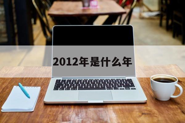  2012年是什么年（2012年是什么年属什么生肖）
